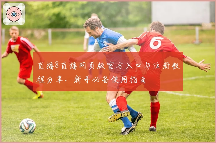 直播8直播网页版官方入口与注册教程分享，新手必备使用指南