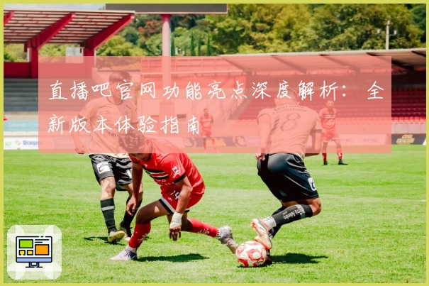 直播吧官网功能亮点深度解析：全新版本体验指南