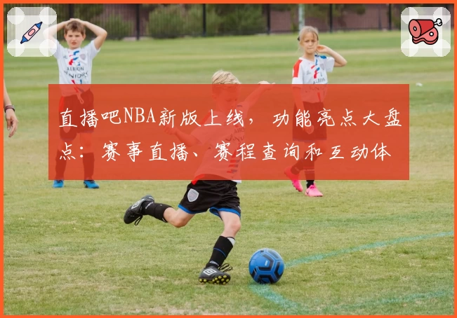 直播吧NBA新版上线，功能亮点大盘点：赛事直播、赛程查询和互动体验更进一步