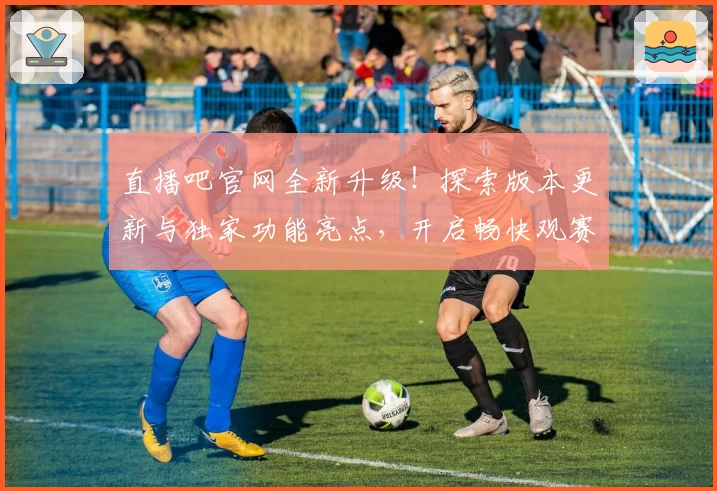 直播吧官网全新升级！探索版本更新与独家功能亮点，开启畅快观赛新体验