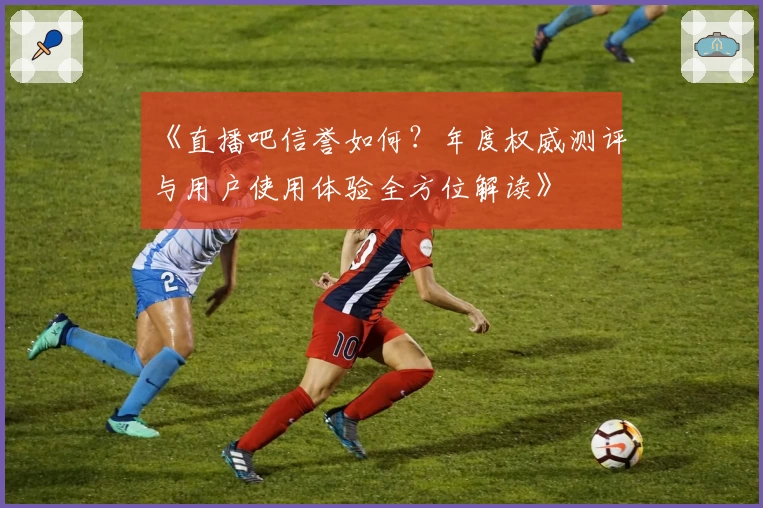 《直播吧信誉如何？年度权威测评与用户使用体验全方位解读》