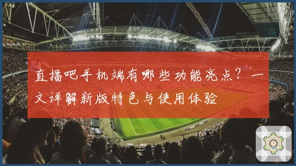 直播吧手机端有哪些功能亮点？一文详解新版特色与使用体验