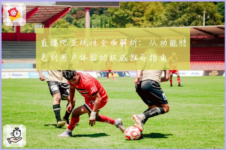 直播吧正规性全面解析：从功能特色到用户体验的权威推荐指南