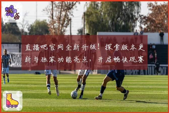 直播吧官网全新升级！探索版本更新与独家功能亮点，开启畅快观赛新体验