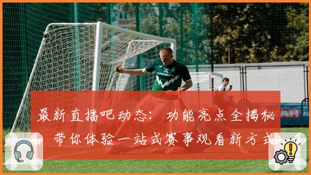 最新直播吧动态：功能亮点全揭秘，带你体验一站式赛事观看新方式