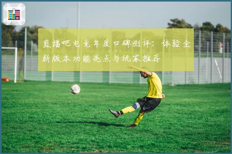 直播吧电竞年度口碑测评：体验全新版本功能亮点与玩家推荐