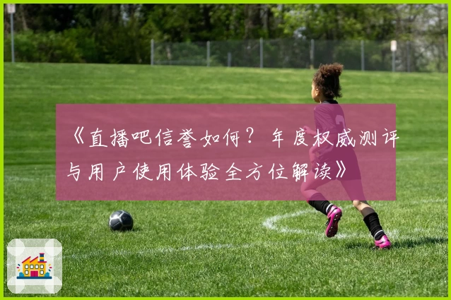 《直播吧信誉如何？年度权威测评与用户使用体验全方位解读》