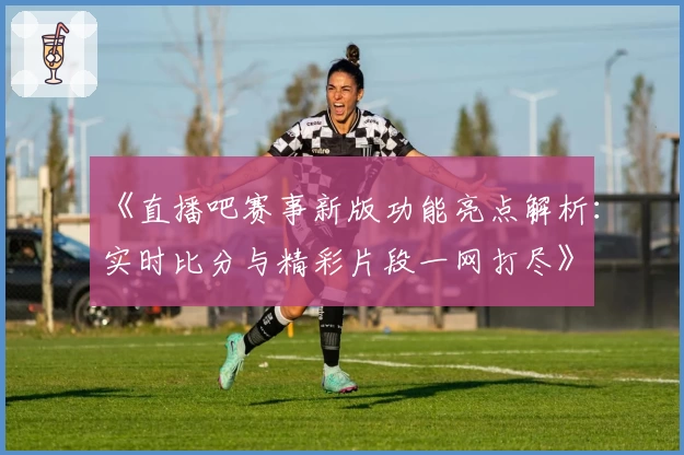《直播吧赛事新版功能亮点解析：实时比分与精彩片段一网打尽》