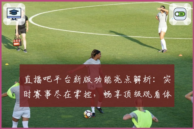 直播吧平台新版功能亮点解析：实时赛事尽在掌控，畅享顶级观看体验