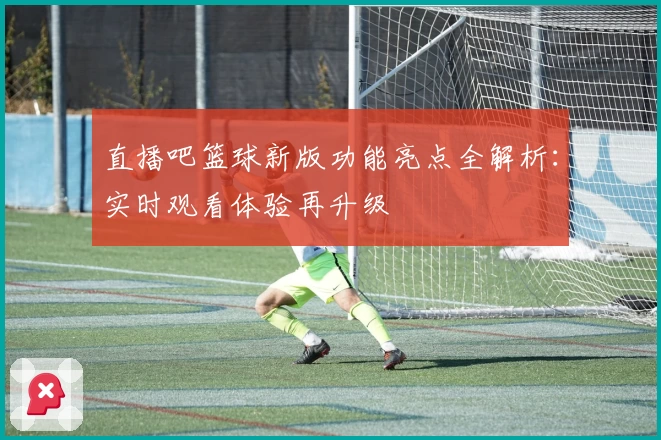 直播吧篮球新版功能亮点全解析：实时观看体验再升级