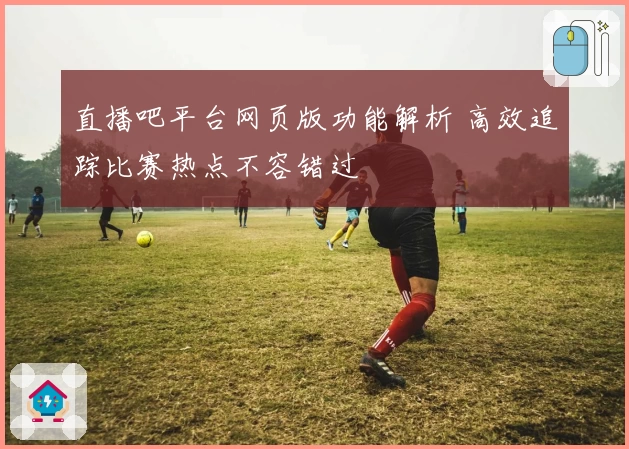 直播吧平台网页版功能解析 高效追踪比赛热点不容错过